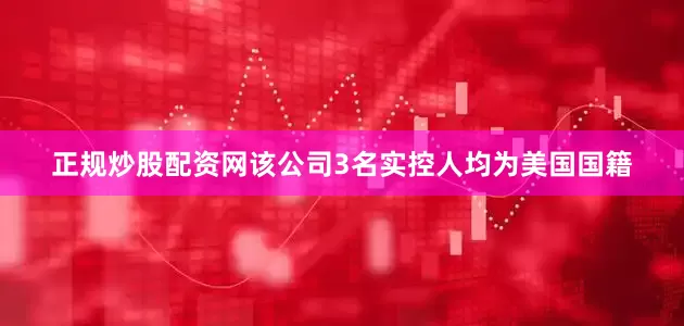 正规炒股配资网该公司3名实控人均为美国国籍