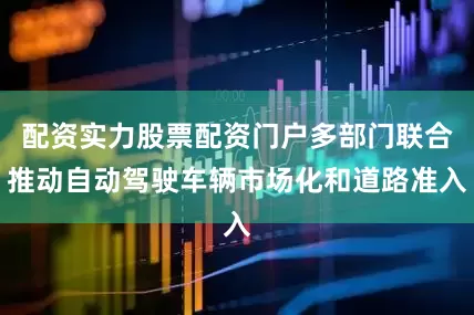 配资实力股票配资门户多部门联合推动自动驾驶车辆市场化和道路准入