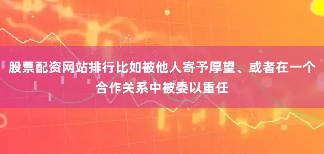 股票配资网站排行比如被他人寄予厚望、或者在一个合作关系中被委以重任