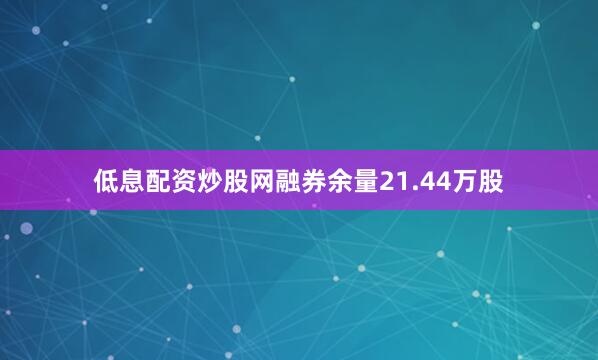 低息配资炒股网融券余量21.44万股