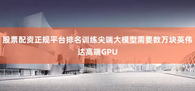股票配资正规平台排名训练尖端大模型需要数万块英伟达高端GPU
