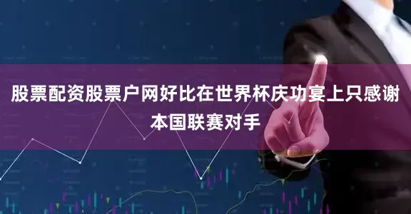 股票配资股票户网好比在世界杯庆功宴上只感谢本国联赛对手