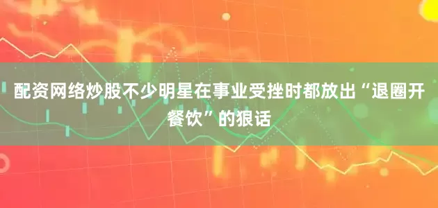 配资网络炒股不少明星在事业受挫时都放出“退圈开餐饮”的狠话
